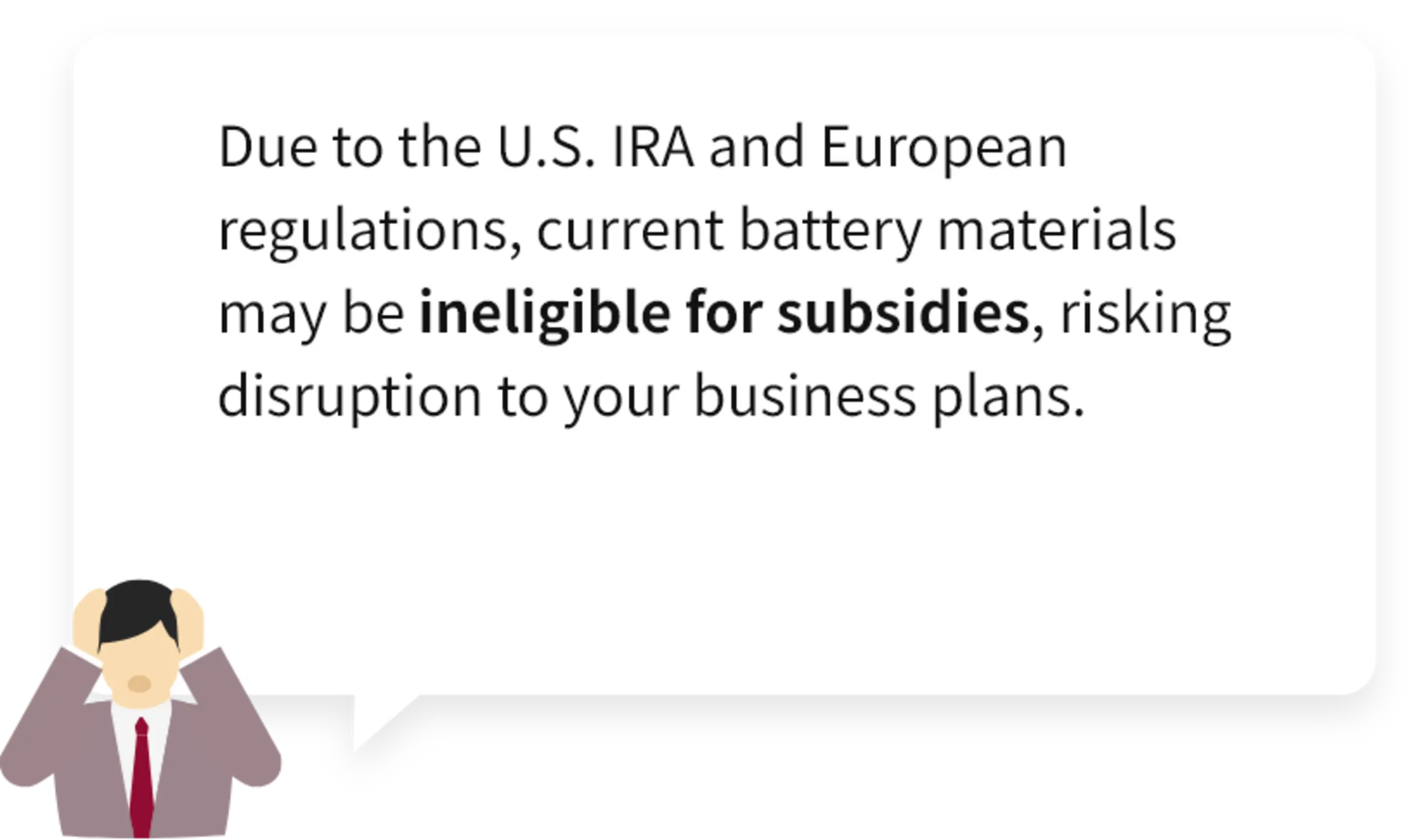 Due to the U.S. IRA and European regulations, current battery materials may be ineligible for subsidies, risking disruption to your business plans.