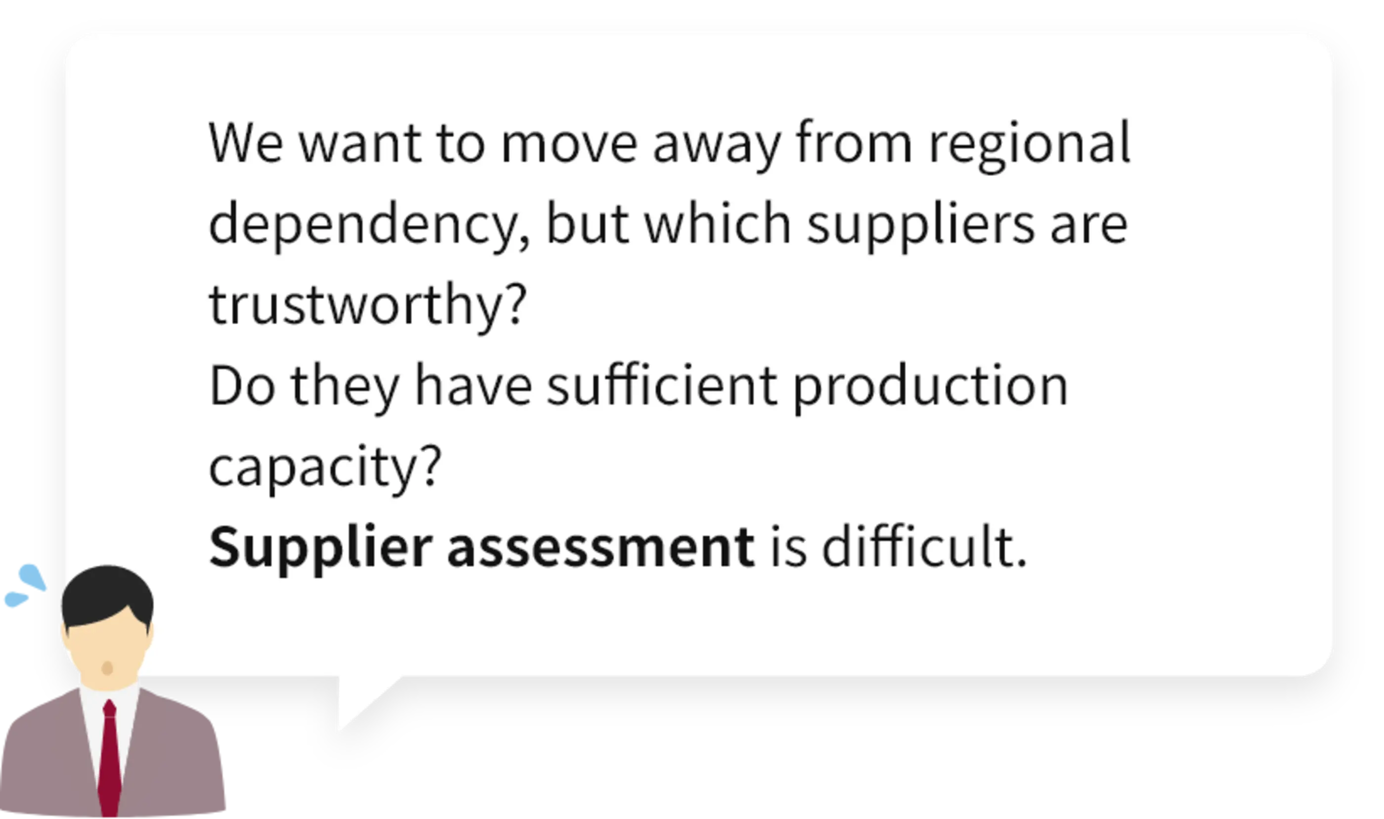 We want to move away from regional dependency, but which suppliers are trustworthy? Do they have sufficient production capacity? Supplier assessment is difficult.