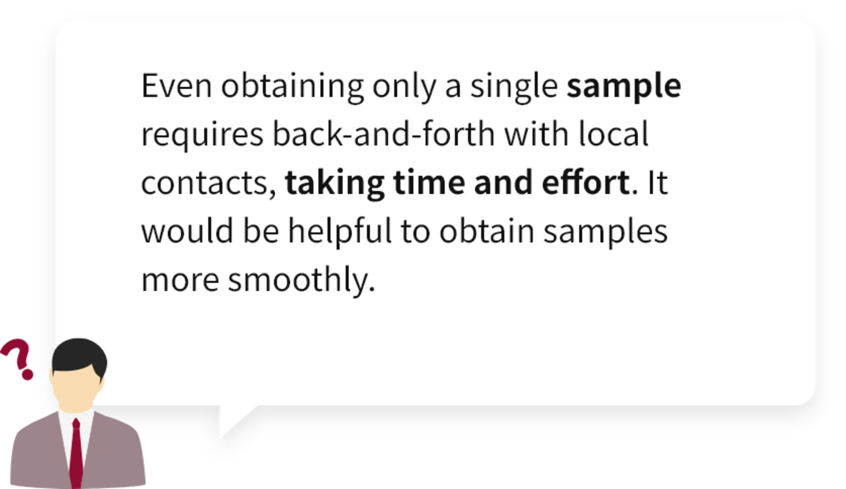 Even obtaining only a single sample requires back-and-forth with local contacts, taking time and effort. It would be helpful to obtain samples more smoothly.