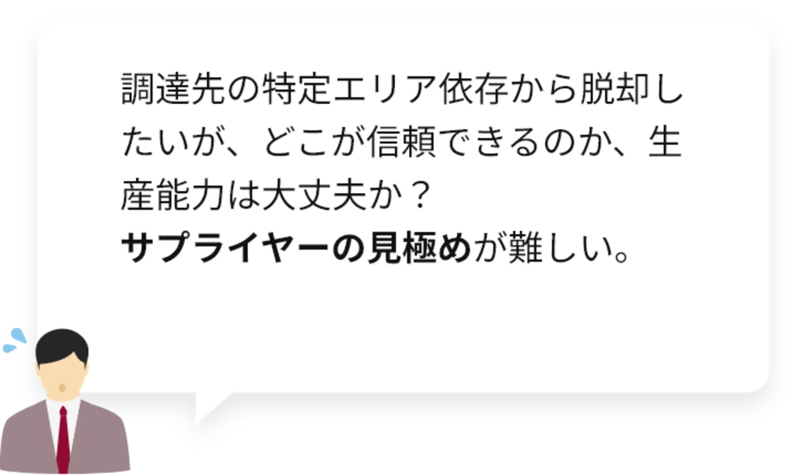 調達先の特定エリア依存から脱却したいが、どこが信頼できるのか、生産能力は大丈夫か？サプライヤーの見極めが難しい。
