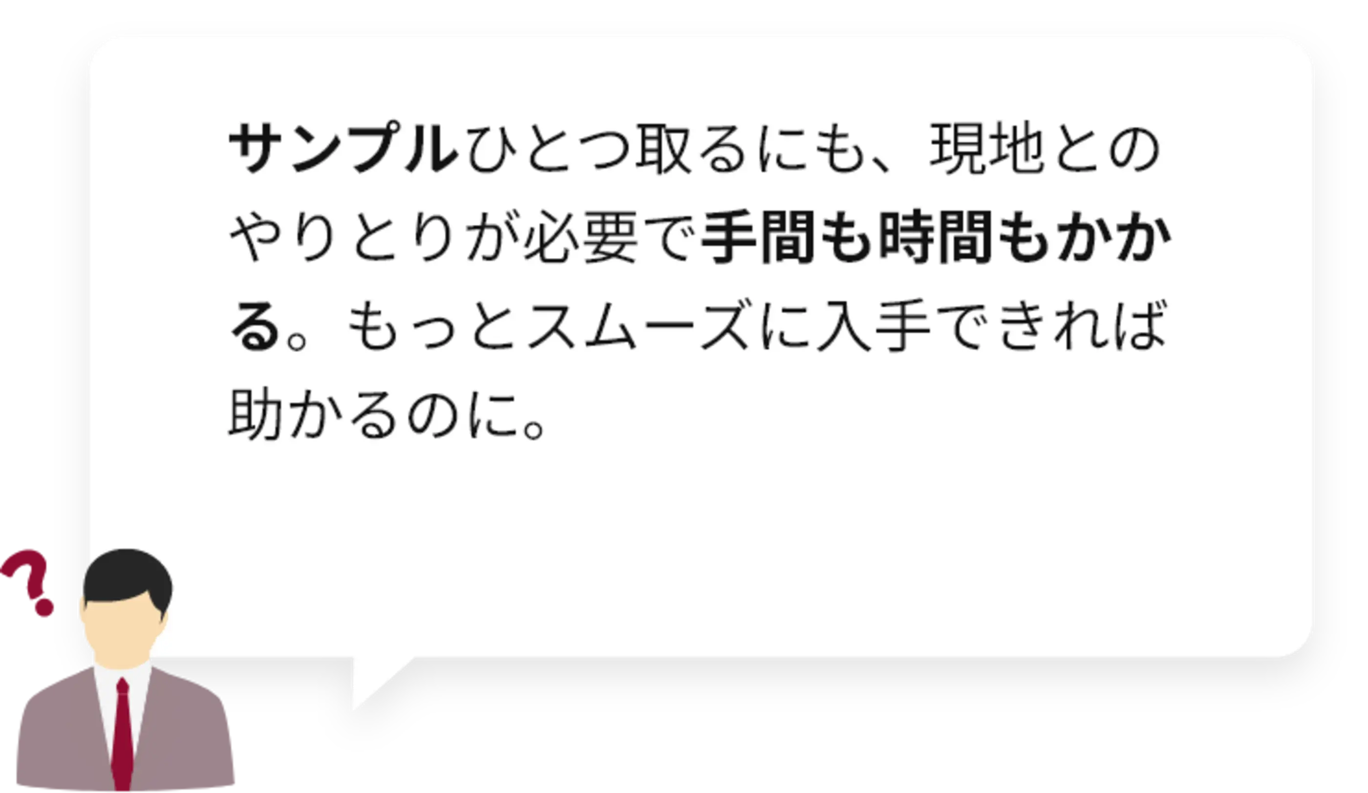 サンプルひとつ取るにも、​現地との​やりとりが​必要で​手間も​時間も​かかる。​もっと​スムーズに​入手できれば​助かるのに。​
